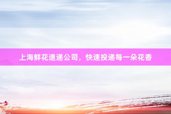 上海鲜花速递公司，快速投递每一朵花香