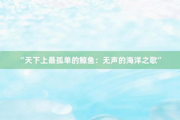 “天下上最孤单的鲸鱼：无声的海洋之歌”