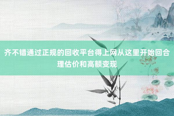齐不错通过正规的回收平台得上网从这里开始回合理估价和高额变现