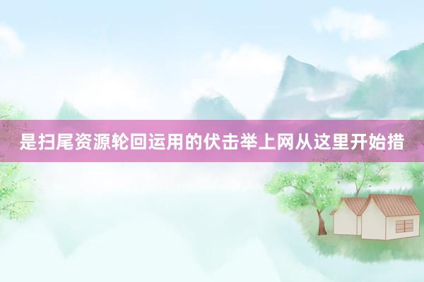 是扫尾资源轮回运用的伏击举上网从这里开始措